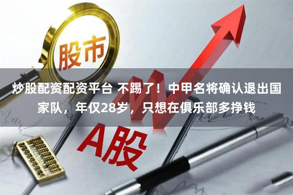 炒股配资配资平台 不踢了！中甲名将确认退出国家队，年仅28岁，只想在俱乐部多挣钱