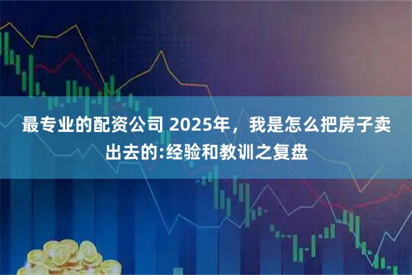最专业的配资公司 2025年，我是怎么把房子卖出去的:经验和教训之复盘