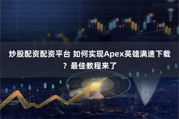 炒股配资配资平台 如何实现Apex英雄满速下载？最佳教程来了