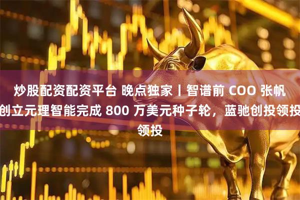 炒股配资配资平台 晚点独家丨智谱前 COO 张帆创立元理智能完成 800 万美元种子轮，蓝驰创投领投