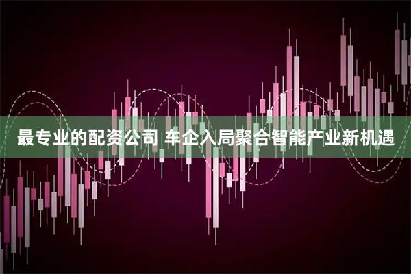 最专业的配资公司 车企入局聚合智能产业新机遇