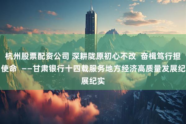 杭州股票配资公司 深耕陇原初心不改  奋楫笃行担当使命  ——甘肃银行十四载服务地方经济高质量发展纪实