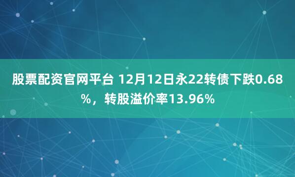 股票配资官网平台 12月12日永22转债下跌0.68%，转股溢价率13.96%