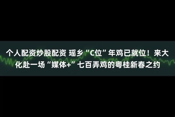 个人配资炒股配资 瑶乡“C位”年鸡已就位！来大化赴一场“媒体+”七百弄鸡的粤桂新春之约