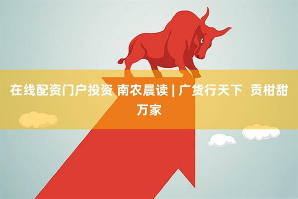 在线配资门户投资 南农晨读 | 广货行天下  贡柑甜万家
