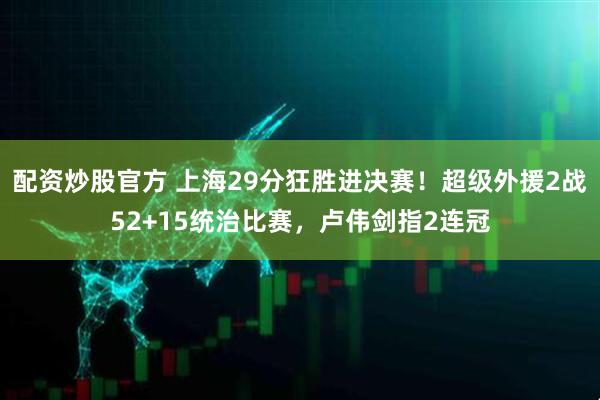 配资炒股官方 上海29分狂胜进决赛！超级外援2战52+15统治比赛，卢伟剑指2连冠