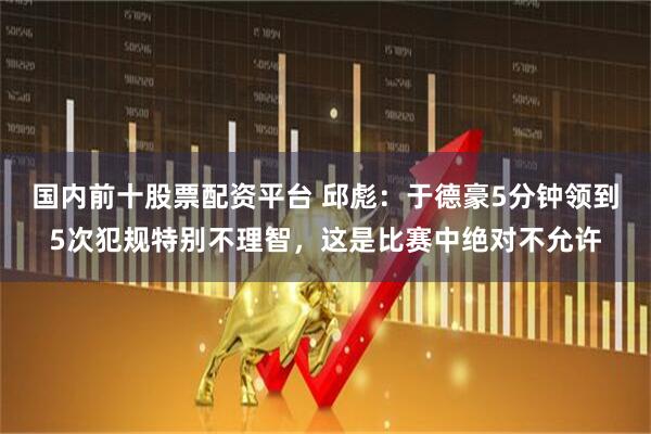 国内前十股票配资平台 邱彪：于德豪5分钟领到5次犯规特别不理智，这是比赛中绝对不允许