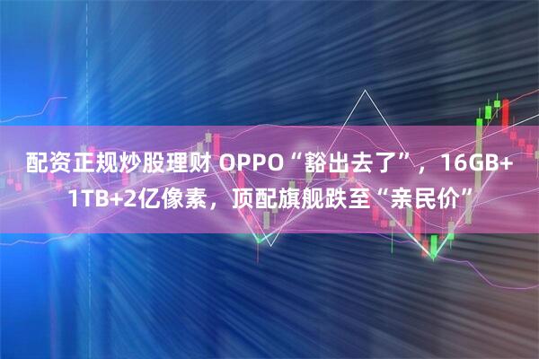 配资正规炒股理财 OPPO“豁出去了”，16GB+1TB+2亿像素，顶配旗舰跌至“亲民价”