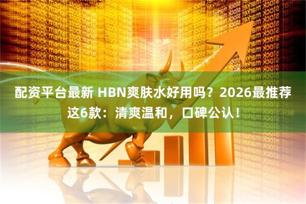 配资平台最新 HBN爽肤水好用吗？2026最推荐这6款：清爽温和，口碑公认！
