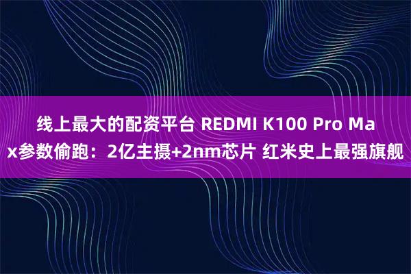 线上最大的配资平台 REDMI K100 Pro Max参数偷跑：2亿主摄+2nm芯片 红米史上最强旗舰