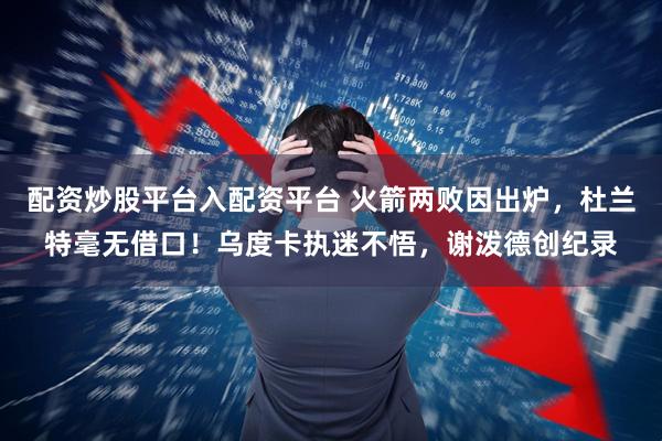 配资炒股平台入配资平台 火箭两败因出炉，杜兰特毫无借口！乌度卡执迷不悟，谢泼德创纪录