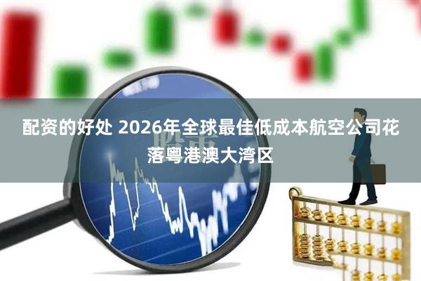 配资的好处 2026年全球最佳低成本航空公司花落粤港澳大湾区
