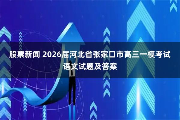 股票新闻 2026届河北省张家口市高三一模考试语文试题及答案