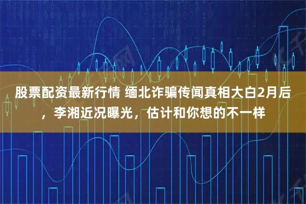股票配资最新行情 缅北诈骗传闻真相大白2月后,李湘近况曝光,估计和你想的不一样