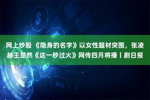 网上炒股 《隐身的名字》以女性题材突围，张凌赫王楚然《这一秒过火》网传四月将播丨剧日报
